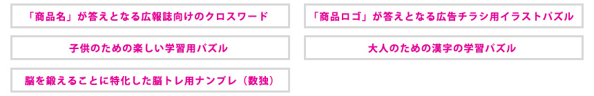 「商品名」が答えとなる広報誌向けのクロスワード／「商品ロゴ」が答えとなる広告チラシ用イラストパズル／子供のための楽しい学習用パズル／大人のための漢字の学習パズル／脳を鍛えることに特化した脳トレ用ナンプレ（数独）